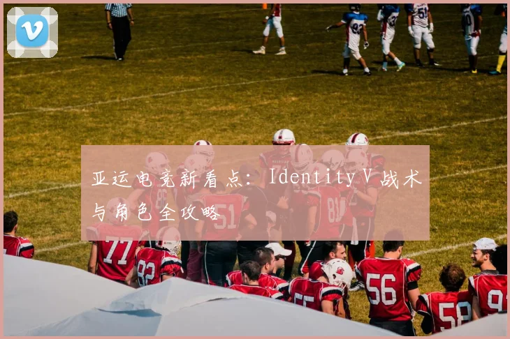 亚运电竞新看点：Identity V 战术与角色全攻略