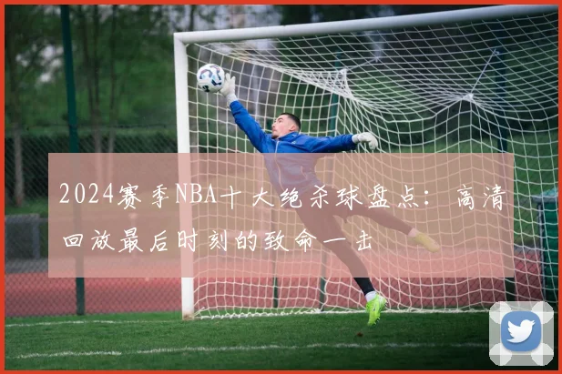 2024赛季NBA十大绝杀球盘点：高清回放最后时刻的致命一击