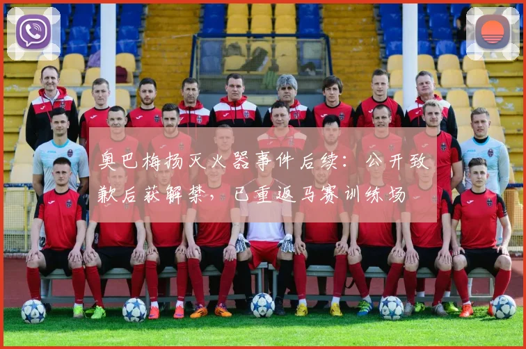 奥巴梅扬灭火器事件后续:公开致歉后获解禁,已重返马赛训练场