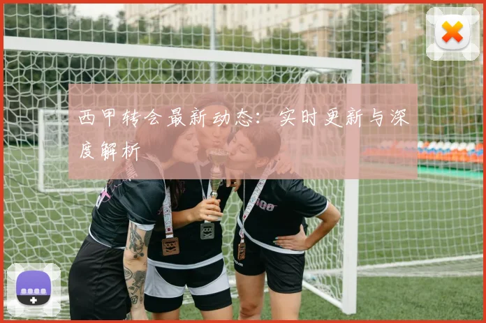 西甲转会最新动态：实时更新与深度解析