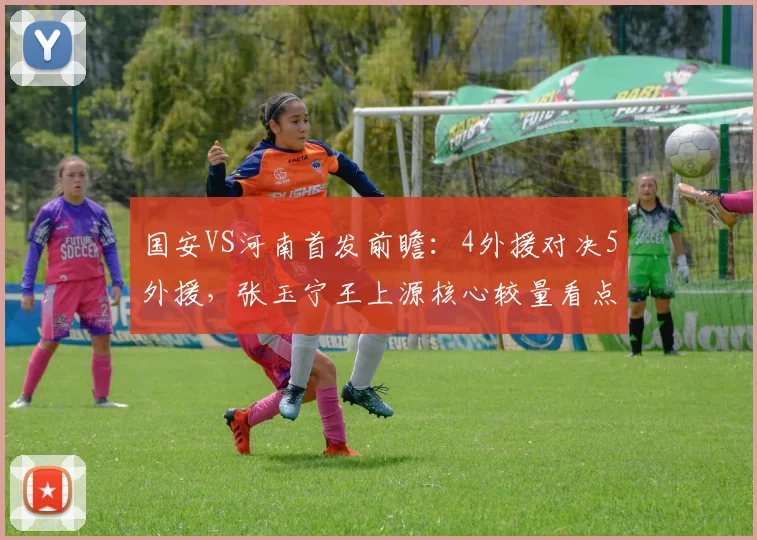 国安VS河南首发前瞻:4外援对决5外援,张玉宁王上源核心较量看点解析