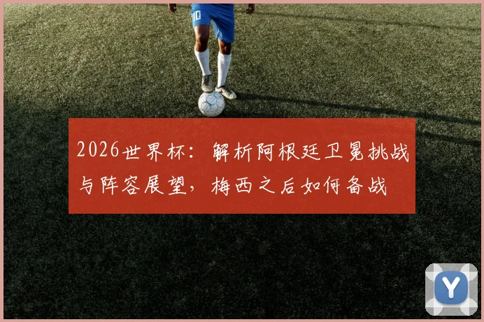 2026世界杯：解析阿根廷卫冕挑战与阵容展望，梅西之后如何备战