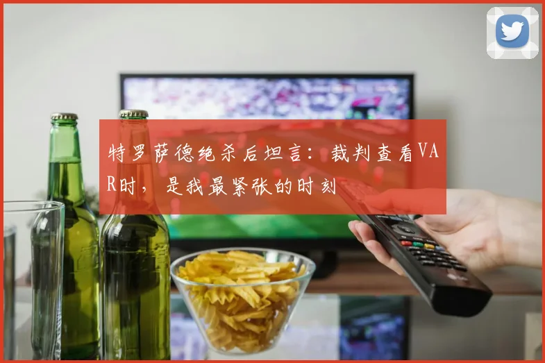 特罗萨德绝杀后坦言:裁判查看VAR时,是我最紧张的时刻