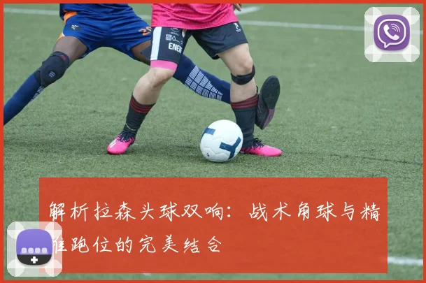 解析拉森头球双响:战术角球与精准跑位的完美结合