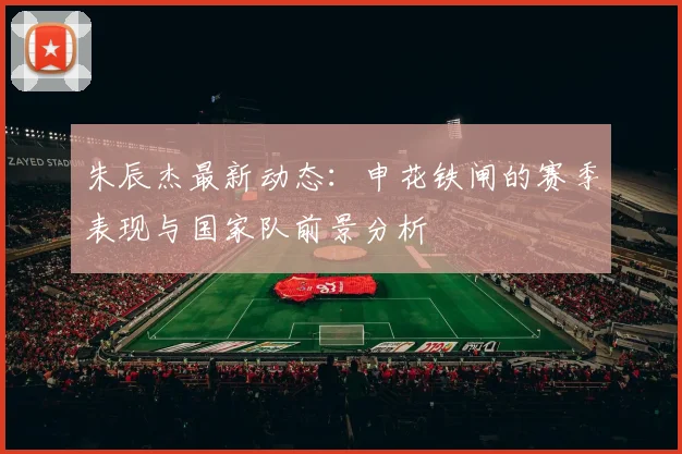 朱辰杰最新动态:申花铁闸的赛季表现与国家队前景分析