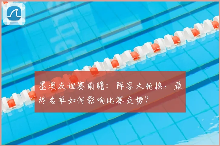 墨澳友谊赛前瞻：阵容大轮换，最终名单如何影响比赛走势？