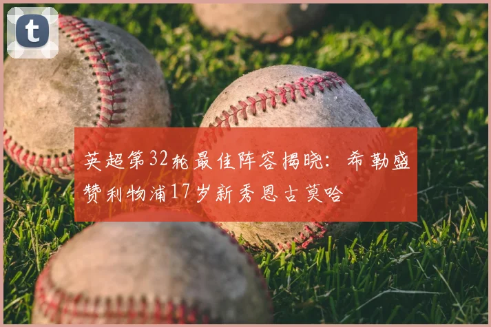 英超第32轮最佳阵容揭晓:希勒盛赞利物浦17岁新秀恩古莫哈