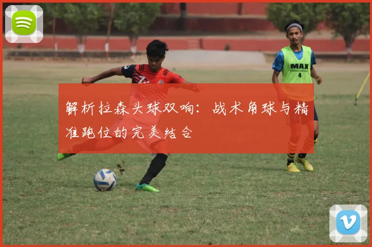 解析拉森头球双响：战术角球与精准跑位的完美结合