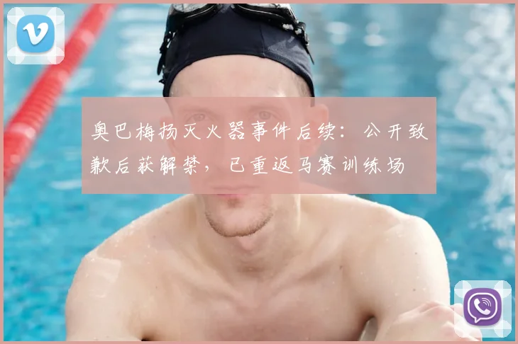 奥巴梅扬灭火器事件后续：公开致歉后获解禁，已重返马赛训练场