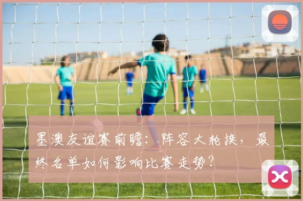 墨澳友谊赛前瞻:阵容大轮换,最终名单如何影响比赛走势?