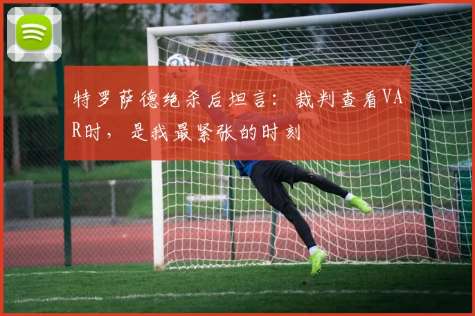 特罗萨德绝杀后坦言：裁判查看VAR时，是我最紧张的时刻
