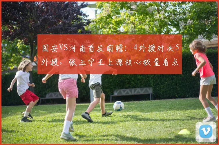 国安VS河南首发前瞻:4外援对决5外援,张玉宁王上源核心较量看点解析