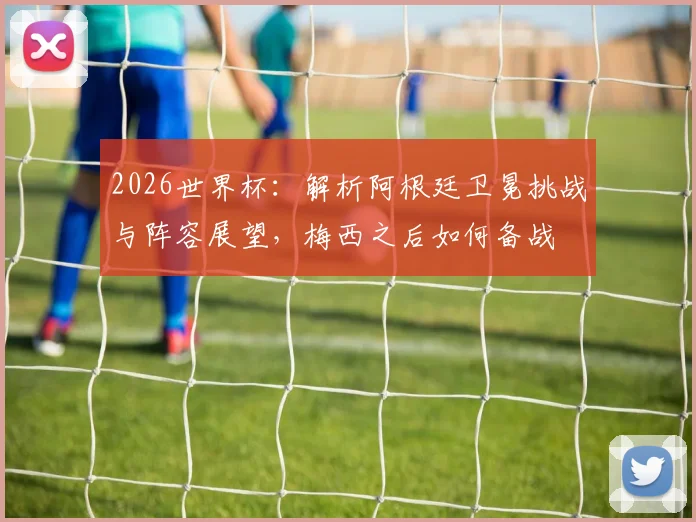 2026世界杯:解析阿根廷卫冕挑战与阵容展望,梅西之后如何备战
