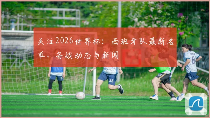 关注2026世界杯：西班牙队最新名单、备战动态与新闻