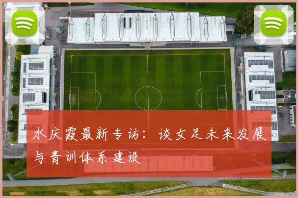 水庆霞最新专访：谈女足未来发展与青训体系建设