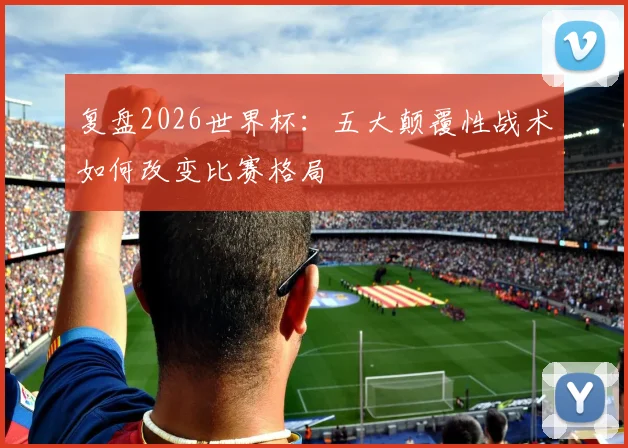 复盘2026世界杯:五大颠覆性战术如何改变比赛格局